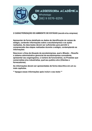 2 CARACTERIZAÇÃO DO AMBIENTE DE ESTÁGIO (escola e/ou empresa)
Apresentar de forma detalhada os dados de identificação do campo de
estágio, contendo informações sobre a escola/empresa e as ações
realizadas. As descrições devem ser suficientes para permitir a
compreensão das etapas realizadas durante o estágio, contemplando as
informações:
Descrever a Área de Atuação da escola/empresa, qual a Missão – filosofia
e sistema administrativo gerencial da escola/empresa concedente,
apresentar seu organograma, o número de funcionários, os Produtos que
comercializa e/ou industrializa, qual seu publico alvo (Clientes e
fornecedores).
As informações devem ser apresentadas de forma descritiva em um ou
mais capítulos.
** Apague essas informações após incluir o seu texto **
 