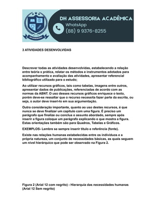 3 ATIVIDADES DESENVOLVIDAS
Descrever todas as atividades desenvolvidas, estabelecendo a relação
entre teória x prática, relatar os métodos e instrumentos adotados para
acompanhamento e avaliação das atividades, apresentar referencial
bibliográfico utilizado para o estudo;
Ao utilizar recursos gráficos, tais como tabelas, imagens entre outros,
apresentar dados de publicações, referenciadas de acordo com as
normas da ABNT. O uso desses recursos gráficos enriquece o texto,
porém deve-se ressaltar que o recurso necessita fazer parte da escrita, ou
seja, o autor deve inseri-lo em sua argumentação.
Outra consideração importante, quanto ao uso destes recursos, é que
nunca se deve finalizar um capítulo com uma figura. É preciso um
parágrafo que finalize ou conclua o assunto abordado, sempre após
inserir a figura coloque um parágrafo explicando o que mostra a figura.
Estas orientações também são para Quadros, Tabelas e Gráficos.
EXEMPLOS- Lembre se sempre inserir título e referência (fonte).
Existe nas relações humanas estabelecidas entre os indivíduos e a
própria natureza, um conjunto de necessidades básicas, as quais seguem
um nível hierárquico que pode ser observado na Figura 2.
Figura 2 (Arial 12 com negrito) - Hierarquia das necessidades humanas
(Arial 12 Sem negrito)
 