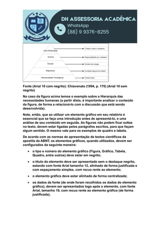 Auto-Realização
Estima
Sociais
Segurança
Necessidades Fisiológicas
Trabalho criativo e desafiante
Responsabilidade por resultados
Amizade dos colegas
Condições seguras de trabalho
Conforto físico
Fonte (Arial 10 com negrito): Chiavenato (1994, p. 170) (Arial 10 sem
negrito)
No caso da figura acima temos o exemplo sobre a Hierarquia das
necessidades humanas (a partir disto, é importante analisar o conteúdo
da figura, de forma a relacioná-lo com a discussão que está sendo
desenvolvida).
Note, então, que ao utilizar um elemento gráfico em seu relatório é
essencial que se faça uma introdução antes de apresentá-lo, e uma
análise de seu conteúdo em seguida. As figuras não podem ficar soltas
no texto, devem estar ligadas pelos parágrafos escritos, para que façam
algum sentido. O mesmo vale para os exemplos de quadro e tabela.
De acordo com as normas de apresentação de textos científicos da
apostila da ABNT, os elementos gráficos, quando utilizados, devem ser
configurados da seguinte maneira:
 o tipo e número do elemento gráfico (Figura, Gráfico, Tabela,
Quadro, entre outros) deve estar em negrito;
 o título do elemento deve ser apresentado sem o destaque negrito,
estando com fonte Arial tamanho 12, alinhado de forma justificada e
com espaçamento simples, com recuo rente ao elemento;
 o elemento gráfico deve estar alinhado de forma centralizada;
 os dados da fonte (de onde foram recolhidos os dados do elemento
gráfico), devem ser apresentados logo após o elemento, com fonte
Arial, tamanho 10, com recuo rente ao elemento gráfico (de forma
justificada).
 