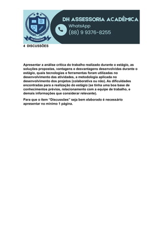 4 DISCUSSÕES
Apresentar a análise crítica do trabalho realizado durante o estágio, as
soluções propostas, vantagens e desvantagens desenvolvidas durante o
estágio, quais tecnologias e ferramentas foram utilizadas no
desenvolvimento das atividades, a metodologia aplicada no
desenvolvimento dos projetos (colaborativa ou não). As dificuldades
encontradas para a realização do estágio (se tinha uma boa base de
conhecimentos prévios, relacionamento com a equipe de trabalho, e
demais informações que considerar relevante).
Para que o item “Discussões” seja bem elaborado é necessário
apresentar no mínimo 1 página.
 