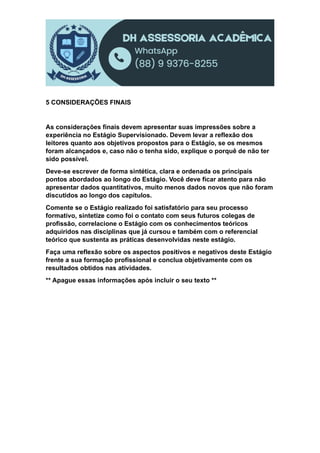 5 CONSIDERAÇÕES FINAIS
As considerações finais devem apresentar suas impressões sobre a
experiência no Estágio Supervisionado. Devem levar a reflexão dos
leitores quanto aos objetivos propostos para o Estágio, se os mesmos
foram alcançados e, caso não o tenha sido, explique o porquê de não ter
sido possível.
Deve-se escrever de forma sintética, clara e ordenada os principais
pontos abordados ao longo do Estágio. Você deve ficar atento para não
apresentar dados quantitativos, muito menos dados novos que não foram
discutidos ao longo dos capítulos.
Comente se o Estágio realizado foi satisfatório para seu processo
formativo, sintetize como foi o contato com seus futuros colegas de
profissão, correlacione o Estágio com os conhecimentos teóricos
adquiridos nas disciplinas que já cursou e também com o referencial
teórico que sustenta as práticas desenvolvidas neste estágio.
Faça uma reflexão sobre os aspectos positivos e negativos deste Estágio
frente a sua formação profissional e conclua objetivamente com os
resultados obtidos nas atividades.
** Apague essas informações após incluir o seu texto **
 