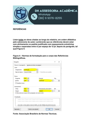 REFERÊNCIAS
Listar todas as obras citadas ao longo do relatório, em ordem alfabética
pelo sobrenome do autor. Lembrando que as referências devem estar
com alinhamento no padrão justificado com espaçamento entrelinhas
simples e separadas entre si por espaço de 12 pt. depois do parágrafo, tal
qual Figura 4:
Figura 4 – Normas de formatação para o corpo das Referências
Bibliográficas.
Fonte: Associação Brasileira de Normas Técnicas.
 