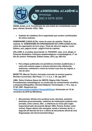 URANI, André. et al. Constituição de uma matriz de contabilidade social
para o Brasil. Brasília: IPEA, 1994.
 Capítulo de coletânea (livro organizado que contem contribuições
de vários autores):
SOBRENOME (CAIXA ALTA), nome do autor do capítulo. Título do
capítulo. In: SOBRENOME DO ORGANIZADOR DO LIVRO (CAIXA ALTA),
nome do organizador do livro (org.). Título da obra em negrito. Local:
Editora, ano, página inicial – página final do capítulo.
CELLARD, A. A análise documental. In: POUPART, Jean. et al. (Orgs). A
Pesquisa Qualitativa: Enfoques epistemológicos e metodológicos, 3° ed.
Rio de Janeiro: Petrópolis, Editora Vozes, 2012, pp. 295-316.
 Para artigos publicados em periódicos (revistas acadêmicas), o
nome dos autores segue a mesma estrutura das referências
anteriores, entretanto o nome da revista é que fica em negrito, e
não da obra:
MASETTO, Marcos Tarciso. Inovação curricular no ensino superior.
Revista e-curriculum, São Paulo, v. 7, n. 2, p. 1 -20, ago 2011.
LIMA, Telma Cristiane Sasso de; MIOTO, Regina Célia Tamaso.
Procedimentos metodológicos na construção do conhecimento científico:
a pesquisa bibliográfica. Revista Katálysis, Florianópolis, v. 10 n. esp. p.
37-45, 2007. Disponível em:
<http://www.scielo.br/pdf/rk/v10nspe/a0410spe> (Acessado em 12 de
novembro de 2018 às 08h32min).
 Documentos oficiais e/ou jurídicos (Leis, decretos, portarias,
diretrizes governamentais, relatórios de instituições públicas e/ou
privadas, entre outros). Obs.: a referência se inicia pelo órgão
responsável pelo documento (Brasil, ONU, Paraná, Kroton, entre
outros). Segue abaixo três exemplos, sendo o primeiro de lei, o
segundo de decreto de lei e o último de documento oficial de uma
Organização não Governamental (Ong.):
 