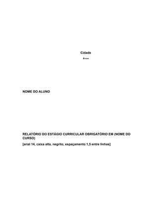 NOME DO ALUNO
RELATÓRIO DO ESTÁGIO CURRICULAR OBRIGATÓRIO EM (NOME DO
CURSO)
[arial 14, caixa alta, negrito, espaçamento 1,5 entre linhas]
Cidade
Ano
 
