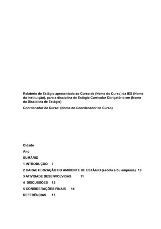 Relatório de Estágio apresentado ao Curso de (Nome do Curso) da IES (Nome
da Instituição), para a disciplina de Estágio Curricular Obrigatório em (Nome
da Disciplina de Estágio)
Coordenador de Curso: (Nome do Coordenador de Curso)
Cidade
Ano
SUMÁRIO
1 INTRODUÇÃO 7
2 CARACTERIZAÇÃO DO AMBIENTE DE ESTÁGIO (escola e/ou empresa) 10
3 ATIVIDADE DESENVOLVIDAS 11
4 DISCUSSÕES 13
5 CONSIDERAÇÕES FINAIS 14
REFERÊNCIAS 15
 