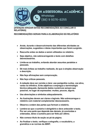 [ATENÇÃO APAGAR ESTAS RECOMENDAÇÕES AO CONCLUIR O
RELATÓRIO]
RECOMENDAÇÕES GERAIS PARA A ELABORAÇÃO DO RELATÓRIO
 Anote, durante o desenvolvimento das diferentes atividades as
observações, sugestões e ideias importantes que forem surgindo.
 Rascunhe antes os dados a serem utilizados no relatório.
 Seja objetivo, não sobrecarregando o texto com detalhes
desnecessários.
 Limite-se ao trabalho, evitando abordar assuntos paralelos e
pessoais.
 Dê mais ênfase ao trabalho realizado, do que à simples observação
e descrição.
 Não faça afirmações sem comprovação.
 Não faça críticas pessoais.
 A redação deve ser correta e clara: use parágrafos curtos, voz ativa,
verbo no infinitivo. Evite adjetivos e empregue a terminologia
técnica adequada. Apresente dados numéricos sempre que
possível, no lugar de expressões: muitos, poucos, alguns.
 Use abreviações e símbolos adequadamente.
 As ilustrações devem ser claras e legíveis. Não sobrecarregue o
relatório com material complementar desnecessário.
 Observe a ordem das partes que formam o relatório.
 Lembre-se que o sumário é obrigatório e deve anteceder o texto.
Por ser uma parte que depende das demais, já concluídas e
ordenadas, deixe o sumário para ser feito por último.
 Não comece título de seção ao pé da página.
 Ao finalizar o texto, verifique a ortografia, o vocabulário, a
gramática e as normas da ABNT.
 