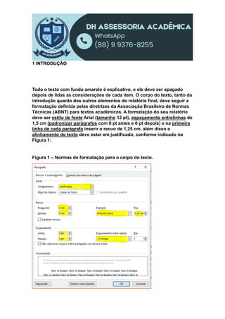 1 INTRODUÇÃO
Todo o texto com fundo amarelo é explicativo, e ele deve ser apagado
depois de lidas as considerações de cada item. O corpo do texto, tanto da
introdução quanto dos outros elementos do relatório final, deve seguir a
formatação definida pelas diretrizes da Associação Brasileira de Normas
Técnicas (ABNT) para textos acadêmicos. A formatação do seu relatório
deve ser estilo de fonte Arial (tamanho 12 pt), espaçamento entrelinhas de
1,5 cm (padronizar parágrafos com 0 pt antes e 0 pt depois) e na primeira
linha de cada parágrafo inserir o recuo de 1,25 cm, além disso o
alinhamento do texto deve estar em justificado, conforme indicado na
Figura 1:
Figura 1 – Normas de formatação para o corpo do texto.
 