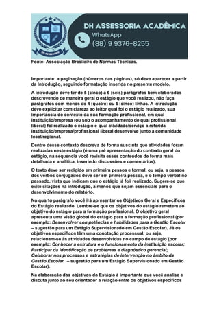 Fonte: Associação Brasileira de Normas Técnicas.
Importante: a paginação (números das páginas), só deve aparecer a partir
da Introdução, seguindo formatação inserida no presente modelo.
A introdução deve ter de 5 (cinco) a 6 (seis) parágrafos bem elaborados
descrevendo de maneira geral o estágio que você realizou, não faça
parágrafos com menos de 4 (quatro) ou 5 (cinco) linhas. A introdução
deve explicitar com clareza ao leitor qual foi o estágio realizado, sua
importancia do contexto da sua formação profissional, em qual
instituição/empresa (ou sob o acompanhamento de qual profissional
liberal) foi realizado o estágio e qual atividade/serviço a referida
instituição/empresa/profissional liberal desenvolve junto a comunidade
local/regional.
Dentro desse contexto descreva de forma suscinta que atividades foram
realizadas neste estágio (é uma pré apresentação do contexto geral do
estágio, na sequencia você revisita esses conteudos de forma mais
detalhada e analítica, inserindo discussões e comentários).
O texto deve ser redigido em primeira pessoa e formal, ou seja, a pessoa
dos verbos conjugados deve ser em primeira pessoa, e o tempo verbal no
passado, vista que indicam que o estágio já foii realizado. Sugere-se que
evite citações na introdução, a menos que sejam essenciais para o
desenvolvimento do relatório.
No quarto parágrafo você irá apresentar os Objetivos Geral e Específicos
do Estágio realizado. Lembre-se que os objetivos do estágio remetem ao
objetivo do estágio para a formação profissional. O objetivo geral
apresenta uma visão global do estágio para a formação profissional (por
exemplo: Desenvolver competências e habilidades para a Gestão Escolar
– sugestão para um Estágio Supervisionado em Gestão Escolar). Já os
objetivos específicos têm uma conotação processual, ou seja,
relacionam-se às atividades desenvolvidas no campo de estágio (por
exemplo: Conhecer a estrutura e o funcionamento da instituição escolar;
Participar da identificação de problemas e diagnóstico gerencial;
Colaborar nos processos e estratégias de intervenção no âmbito da
Gestão Escolar. – sugestão para um Estágio Supervisionado em Gestão
Escolar).
Na elaboração dos objetivos do Estágio é importante que você analise e
discuta junto ao seu orientador a relação entre os objetivos específicos
 