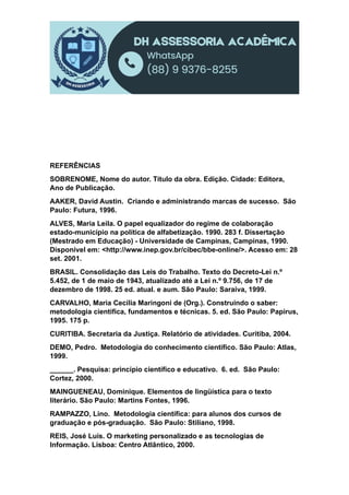 REFERÊNCIAS
SOBRENOME, Nome do autor. Título da obra. Edição. Cidade: Editora,
Ano de Publicação.
AAKER, David Austin. Criando e administrando marcas de sucesso. São
Paulo: Futura, 1996.
ALVES, Maria Leila. O papel equalizador do regime de colaboração
estado-município na política de alfabetização. 1990. 283 f. Dissertação
(Mestrado em Educação) - Universidade de Campinas, Campinas, 1990.
Disponível em: <http://www.inep.gov.br/cibec/bbe-online/>. Acesso em: 28
set. 2001.
BRASIL. Consolidação das Leis do Trabalho. Texto do Decreto-Lei n.º
5.452, de 1 de maio de 1943, atualizado até a Lei n.º 9.756, de 17 de
dezembro de 1998. 25 ed. atual. e aum. São Paulo: Saraiva, 1999.
CARVALHO, Maria Cecília Maringoni de (Org.). Construindo o saber:
metodologia cientifica, fundamentos e técnicas. 5. ed. São Paulo: Papirus,
1995. 175 p.
CURITIBA. Secretaria da Justiça. Relatório de atividades. Curitiba, 2004.
DEMO, Pedro. Metodologia do conhecimento científico. São Paulo: Atlas,
1999.
______. Pesquisa: princípio científico e educativo. 6. ed. São Paulo:
Cortez, 2000.
MAINGUENEAU, Dominique. Elementos de lingüística para o texto
literário. São Paulo: Martins Fontes, 1996.
RAMPAZZO, Lino. Metodologia científica: para alunos dos cursos de
graduação e pós-graduação. São Paulo: Stiliano, 1998.
REIS, José Luís. O marketing personalizado e as tecnologias de
Informação. Lisboa: Centro Atlântico, 2000.
 