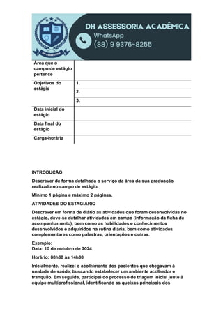 Área que o
campo de estágio
pertence
Objetivos do
estágio
1.
2.
3.
Data inicial do
estágio
Data final do
estágio
Carga-horária
INTRODUÇÃO
Descrever de forma detalhada o serviço da área da sua graduação
realizado no campo de estágio.
Mínimo 1 página e máximo 2 páginas.
ATIVIDADES DO ESTAGIÁRIO
Descrever em forma de diário as atividades que foram desenvolvidas no
estágio, deve-se detalhar atividades em campo (informação da ficha de
acompanhamento), bem como as habilidades e conhecimentos
desenvolvidos e adquiridos na rotina diária, bem como atividades
complementares como palestras, orientações e outras.
Exemplo:
Data: 10 de outubro de 2024
Horário: 08h00 às 14h00
Inicialmente, realizei o acolhimento dos pacientes que chegavam à
unidade de saúde, buscando estabelecer um ambiente acolhedor e
tranquilo. Em seguida, participei do processo de triagem inicial junto à
equipe multiprofissional, identificando as queixas principais dos
 