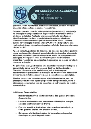 pacientes, como hipertensão arterial descontrolada, diabetes mellitus e
sintomas relacionados a infecções respiratórias.
Durante a primeira consulta, acompanhei o(a) enfermeiro(a) preceptor(a)
na avaliação de um paciente com diagnóstico de hipertensão arterial
sistêmica e diabetes. Realizei a anamnese detalhada, com foco em
identificar fatores de risco, como hábitos alimentares, adesão ao
tratamento medicamentoso e prática de atividades físicas. Também
auxiliei na verificação de sinais vitais (PA, FC, FR e temperatura) e na
realização de testes como glicemia capilar e aferição de peso e altura para
cálculo do IMC.
Após a consulta, participei da discussão do plano de cuidado do paciente
com a equipe multiprofissional, sugerindo orientações sobre alimentação
saudável e incentivo à prática de atividades físicas de acordo com suas
condições. Acompanhei ainda a administração de medicamentos
prescritos, respeitando os protocolos de segurança e a técnica correta de
preparo e aplicação.
No período da tarde, participei de uma atividade educativa voltada para a
comunidade, com o tema "Prevenção e Controle da Hipertensão e
Diabetes". Durante a ação, auxiliei na organização do espaço,
acolhimento dos participantes e realização de dinâmicas que destacavam
a importância de hábitos saudáveis para o controle dessas condições.
Finalizei o turno com uma revisão das atividades realizadas junto ao
preceptor, discutindo as ações que poderiam ser aprimoradas, como a
abordagem comunicativa com os pacientes e a padronização do registro
em prontuário.
Habilidades Desenvolvidas:
 Realizar escuta ativa e coleta sistemática das queixas principais
dos pacientes.
 Conduzir anamnese clínica direcionada ao manejo de doenças
crônicas não transmissíveis (DCNT).
 Executar a verificação de sinais vitais e realizar testes básicos,
como glicemia capilar, com precisão técnica.
 Comunicar orientações de saúde de forma clara, adaptando a
abordagem ao perfil do público-alvo.
 