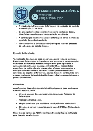  A relevância do Processo de Enfermagem na condução do cuidado
e na evolução do paciente.
 Os principais desafios encontrados durante a coleta de dados,
diagnóstico, planejamento, implementação e avaliação.
 A contribuição das intervenções de enfermagem para a melhoria da
condição de saúde do paciente.
 Reflexões sobre o aprendizado adquirido pelo aluno no processo
de elaboração do estudo de caso.
Exemplo de Conclusão:
"A realização do estudo de caso proporcionou uma vivência prática do
Processo de Enfermagem, evidenciando sua importância na organização
do cuidado e no alcance de resultados positivos para o paciente. A
aplicação sistemática das etapas permitiu identificar necessidades
específicas de saúde, planejar intervenções eficazes e acompanhar a
evolução clínica de maneira detalhada. Essa experiência reforçou a
relevância do papel do enfermeiro na equipe de saúde, contribuindo para
o desenvolvimento de habilidades técnicas e reflexivas essenciais para a
prática profissional."
Referências
As referências devem incluir materiais utilizados como base teórica para
o estudo de caso, como:
 Livros e manuais de enfermagem relacionados ao Processo de
Enfermagem.
 Protocolos institucionais.
 Artigos científicos que abordem a condição clínica selecionada.
 Diretrizes e normas relevantes, como as do COFEN ou Ministério da
Saúde.
Nota: Siga as normas da ABNT ou outro padrão exigido pela instituição
para formatar as referências.
 