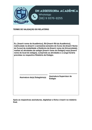 TERMO DE VALIDAÇÃO DO RELATÓRIO
Eu, [Inserir nome do Acadêmico], RA [Inserir RA do Acadêmico],
matriculado no [Inserir o semestre] semestre do Curso de [Inserir Nome
do Curso] da modalidade a Distância da [Inserir nome da Universidade],
realizei as atividades de estágio [Inserir nome do Estágio] no(a) [Inserir
nome do local do estágio], cumprindo as atividades e a carga horária
previstas no respectivo Relatório de Estágio.
___________________________
Assinatura do(a) Estagiário(a)
___________________________
Assinatura Supervisor de
Estágio
Após as respectivas assinaturas, digitalizar a ficha e inserir no relatório
final.
 