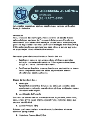 informações pessoais do paciente escolhido por conta da Lei Geral de
Proteção de Dados.
Introdução
Você, estudante de enfermagem, irá desenvolver um estudo de caso
aplicando todas as etapas do Processo de Enfermagem. Escolha um
atendimento realizado durante o estágio, resguardando as informações
pessoais do paciente conforme a Lei Geral de Proteção de Dados (LGPD).
Utilize este modelo para estruturar seu caso clínico e garanta que todas
as etapas sejam respondidas detalhadamente.
Instruções para o Desenvolvimento do Estudo de Caso
 Escolha um paciente com uma condição clínica que permita a
aplicação completa do Processo de Enfermagem na área do seu
estágio. Ex. Saúde Coletiva ou Hospitalar.
 Certifique-se de coletar informações durante a entrevista e o exame
físico, complementando com dados de prontuário, exames
laboratoriais e escalas validadas.
Etapas do Estudo de Caso
1. Introdução
Apresente brevemente a disfunção ou patologia central do caso
selecionado, explicando sua relevância clínica e implicações para o
cuidado de enfermagem.
2. Identificação do Paciente
Descreva de forma narrativa as características do paciente, como idade,
sexo, estado civil e outras informações relevantes (omitindo dados que
possam identificá-lo).
3. Queixa Principal (QP)
Relate a queixa que motivou o atendimento, incluindo os sintomas
descritos pelo paciente.
4. História da Doença Atual (HDA)
 