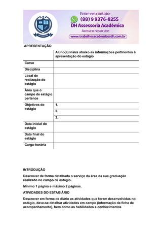 APRESENTAÇÃO
Aluno(a) insira abaixo as informações pertinentes à
apresentação do estágio
Curso
Disciplina
Local de
realização do
estágio
Área que o
campo de estágio
pertence
Objetivos do
estágio
1.
2.
3.
Data inicial do
estágio
Data final do
estágio
Carga-horária
INTRODUÇÃO
Descrever de forma detalhada o serviço da área da sua graduação
realizado no campo de estágio.
Mínimo 1 página e máximo 2 páginas.
ATIVIDADES DO ESTAGIÁRIO
Descrever em forma de diário as atividades que foram desenvolvidas no
estágio, deve-se detalhar atividades em campo (informação da ficha de
acompanhamento), bem como as habilidades e conhecimentos
 