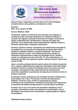 desenvolvidos e adquiridos na rotina diária, bem como atividades
complementares como palestras, orientações e outras.
Exemplo:
Data: 10 de outubro de 2024
Horário: 08h00 às 14h00
Inicialmente, realizei o acolhimento dos pacientes que chegavam à
unidade de saúde, buscando estabelecer um ambiente acolhedor e
tranquilo. Em seguida, participei do processo de triagem inicial junto à
equipe multiprofissional, identificando as queixas principais dos
pacientes, como hipertensão arterial descontrolada, diabetes mellitus e
sintomas relacionados a infecções respiratórias.
Durante a primeira consulta, acompanhei o(a) enfermeiro(a) preceptor(a)
na avaliação de um paciente com diagnóstico de hipertensão arterial
sistêmica e diabetes. Realizei a anamnese detalhada, com foco em
identificar fatores de risco, como hábitos alimentares, adesão ao
tratamento medicamentoso e prática de atividades físicas. Também
auxiliei na verificação de sinais vitais (PA, FC, FR e temperatura) e na
realização de testes como glicemia capilar e aferição de peso e altura para
cálculo do IMC.
Após a consulta, participei da discussão do plano de cuidado do paciente
com a equipe multiprofissional, sugerindo orientações sobre alimentação
saudável e incentivo à prática de atividades físicas de acordo com suas
condições. Acompanhei ainda a administração de medicamentos
prescritos, respeitando os protocolos de segurança e a técnica correta de
preparo e aplicação.
No período da tarde, participei de uma atividade educativa voltada para a
comunidade, com o tema "Prevenção e Controle da Hipertensão e
Diabetes". Durante a ação, auxiliei na organização do espaço,
acolhimento dos participantes e realização de dinâmicas que destacavam
a importância de hábitos saudáveis para o controle dessas condições.
Finalizei o turno com uma revisão das atividades realizadas junto ao
preceptor, discutindo as ações que poderiam ser aprimoradas, como a
abordagem comunicativa com os pacientes e a padronização do registro
em prontuário.
Habilidades Desenvolvidas:
 