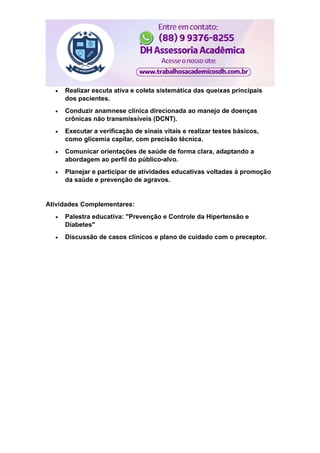 Realizar escuta ativa e coleta sistemática das queixas principais
dos pacientes.
 Conduzir anamnese clínica direcionada ao manejo de doenças
crônicas não transmissíveis (DCNT).
 Executar a verificação de sinais vitais e realizar testes básicos,
como glicemia capilar, com precisão técnica.
 Comunicar orientações de saúde de forma clara, adaptando a
abordagem ao perfil do público-alvo.
 Planejar e participar de atividades educativas voltadas à promoção
da saúde e prevenção de agravos.
Atividades Complementares:
 Palestra educativa: "Prevenção e Controle da Hipertensão e
Diabetes"
 Discussão de casos clínicos e plano de cuidado com o preceptor.
 