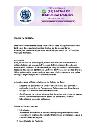 TEORIA EM PRÁTICA
Para o desenvolvimento desse caso clínico, você estagiário irá escolher
dentre um de seus atendimentos, lembre-se de resguardar as
informações pessoais do paciente escolhido por conta da Lei Geral de
Proteção de Dados.
Introdução
Você, estudante de enfermagem, irá desenvolver um estudo de caso
aplicando todas as etapas do Processo de Enfermagem. Escolha um
atendimento realizado durante o estágio, resguardando as informações
pessoais do paciente conforme a Lei Geral de Proteção de Dados (LGPD).
Utilize este modelo para estruturar seu caso clínico e garanta que todas
as etapas sejam respondidas detalhadamente.
Instruções para o Desenvolvimento do Estudo de Caso
 Escolha um paciente com uma condição clínica que permita a
aplicação completa do Processo de Enfermagem na área do seu
estágio. Ex. Saúde Coletiva ou Hospitalar.
 Certifique-se de coletar informações durante a entrevista e o exame
físico, complementando com dados de prontuário, exames
laboratoriais e escalas validadas.
Etapas do Estudo de Caso
1. Introdução
Apresente brevemente a disfunção ou patologia central do caso
selecionado, explicando sua relevância clínica e implicações para o
cuidado de enfermagem.
2. Identificação do Paciente
 