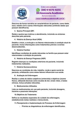 Descreva de forma narrativa as características do paciente, como idade,
sexo, estado civil e outras informações relevantes (omitindo dados que
possam identificá-lo).
3. Queixa Principal (QP)
Relate a queixa que motivou o atendimento, incluindo os sintomas
descritos pelo paciente.
4. História da Doença Atual (HDA)
Detalhe o início, a evolução e os fatores relacionados à condição atual do
paciente. Inclua informações como tratamentos prévios e eventos
desencadeantes.
5. História Familiar
Identifique condições de saúde relevantes na família que possam estar
relacionadas à condição do paciente.
6. História da Doença Pregressa (HDP)
Registre doenças ou condições anteriores do paciente, incluindo
tratamentos realizados.
7. História Socioeconômica
Descreva as condições de vida, trabalho, renda e apoio social do
paciente, enfatizando como esses fatores influenciam sua saúde.
8. Avaliação de Enfermagem
Realize a coleta de dados subjetivos (entrevista) e objetivos (exame
físico), utilizando técnicas como escalas de dor, sinais vitais, e testes
clínicos. Inclua achados relevantes.
9. Medicamentos Utilizados
Liste os medicamentos em uso pelo paciente, incluindo dosagens,
horários e possíveis interações.
10.Objetivos do Tratamento
Defina os resultados esperados do cuidado de enfermagem,
estabelecendo metas realistas e mensuráveis.
11.Planejamento e Implementação do Processo de Enfermagem
o Priorize os diagnósticos de enfermagem identificados.
 