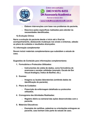 o Elabore intervenções com base nos problemas do paciente.
o Descreva ações específicas realizadas para atender às
necessidades identificadas.
12.Evolução Clínica
Narre a evolução do paciente desde o início até o final do
acompanhamento, destacando mudanças nos sinais e sintomas, adesão
ao plano de cuidados e resultados alcançados.
13. Informação complementar
Devem incluir materiais complementares que subsidiem o estudo de
caso.
Sugestões de Conteúdo para informações complementares:
1. Formulários e Protocolos Utilizados:
o Instrumentos de coleta de dados, como formulários de
anamnese e escalas validadas (exemplo: Escala de Dor
Visual Analógica, Índice de Barthel, etc.).
2. Exames:
o Imagens ou laudos laboratoriais (omitindo dados de
identificação do paciente).
3. Plano de Cuidados:
o Prescrição de enfermagem detalhada ou protocolos
utilizados.
4. Cronograma das Atividades Realizadas:
o Registro diário ou semanal das ações desenvolvidas com o
paciente.
5. Materiais Educativos:
o Exemplos de cartilhas, palestras ou orientações entregues ao
paciente, caso tenham sido parte do estudo de caso.
 