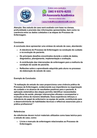 Atenção: Seu estudo de caso será avaliado com base na clareza,
profundidade e precisão das informações apresentadas, bem como na
coerência entre os dados coletados e as etapas do Processo de
Enfermagem.
Conclusão
A conclusão deve apresentar uma síntese do estudo de caso, abordando:
 A relevância do Processo de Enfermagem na condução do cuidado
e na evolução do paciente.
 Os principais desafios encontrados durante a coleta de dados,
diagnóstico, planejamento, implementação e avaliação.
 A contribuição das intervenções de enfermagem para a melhoria da
condição de saúde do paciente.
 Reflexões sobre o aprendizado adquirido pelo aluno no processo
de elaboração do estudo de caso.
Exemplo de Conclusão:
"A realização do estudo de caso proporcionou uma vivência prática do
Processo de Enfermagem, evidenciando sua importância na organização
do cuidado e no alcance de resultados positivos para o paciente. A
aplicação sistemática das etapas permitiu identificar necessidades
específicas de saúde, planejar intervenções eficazes e acompanhar a
evolução clínica de maneira detalhada. Essa experiência reforçou a
relevância do papel do enfermeiro na equipe de saúde, contribuindo para
o desenvolvimento de habilidades técnicas e reflexivas essenciais para a
prática profissional."
Referências
As referências devem incluir materiais utilizados como base teórica para
o estudo de caso, como:
 Livros e manuais de enfermagem relacionados ao Processo de
Enfermagem.
 