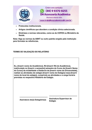  Protocolos institucionais.
 Artigos científicos que abordem a condição clínica selecionada.
 Diretrizes e normas relevantes, como as do COFEN ou Ministério da
Saúde.
Nota: Siga as normas da ABNT ou outro padrão exigido pela instituição
para formatar as referências.
TERMO DE VALIDAÇÃO DO RELATÓRIO
Eu, [Inserir nome do Acadêmico], RA [Inserir RA do Acadêmico],
matriculado no [Inserir o semestre] semestre do Curso de [Inserir Nome
do Curso] da modalidade a Distância da [Inserir nome da Universidade],
realizei as atividades de estágio [Inserir nome do Estágio] no(a) [Inserir
nome do local do estágio], cumprindo as atividades e a carga horária
previstas no respectivo Relatório de Estágio.
___________________________
Assinatura do(a) Estagiário(a)
___________________________
Assinatura Supervisor de
Estágio
 