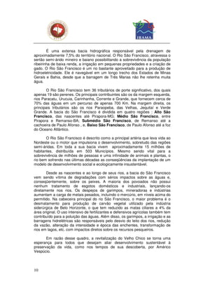 É uma extensa bacia hidrográfica responsável pela drenagem de
aproximadamente 7,5% do território nacional. O Rio São Francisco, atravessa o
sertão semi-árido mineiro e baiano possibilitando a sobrevivência da população
ribeirinha de baixa renda, a irrigação em pequenas propriedades e a criação de
gado. O Rio São Francisco é um rio bastante aproveitado para a produção de
hidroeletricidade. Ele é navegável em um longo trecho dos Estados de Minas
Gerais e Bahia, desde que a barragem de Três Marias não lhe retenha muita
água.

       O Rio São Francisco tem 36 tributários de porte significativo, dos quais
apenas 19 são perenes. Os principais contribuintes são os da margem esquerda,
rios Paracatu, Urucuia, Carinhanha, Corrente e Grande, que fornecem cerca de
70% das águas em um percurso de apenas 700 Km. Na margem direita, os
principais tributários são os rios Paraopeba, das Velhas, Jequitaí e Verde
Grande. A bacia do São Francisco é dividida em quatro regiões : Alto São
Francisco, das nascentes até Pirapora-MG; Médio São Francisco, entre
Pirapora e Remanso-BA; Submédio São Francisco, de Remanso até a
cachoeira de Paulo Afonso , e, Baixo São Francisco, de Paulo Afonso até a foz
do Oceano Atlântico.

       O Rio São Francisco é descrito como a principal artéria que leva vida ao
Nordeste ou o motor que impulsiona o desenvolvimento, sobretudo das regiões
semi-áridas. Em toda a sua bacia vivem aproximadamente 15 milhões de
habitantes, distribuída em 503 Municípios. Mesmo sendo vital para a
sobrevivência de milhões de pessoas e uma infinidade de animais e plantas, o
rio bem sofrendo nas últimas décadas as conseqüências da implantação de um
modelo de desenvolvimento social e ecologicamente insustentável.

       Desde as nascentes e ao longo de seus rios, a bacia do São Francisco
vem sendo vítima de degradações com sérios impactos sobre as águas e,
conseqüentemente, sobre os peixes. A maioria dos povoados não possui
nenhum tratamento de esgotos domésticos e industriais, lançando-os
diretamente nos rios. Os despejos de garimpos, mineradoras e indústrias
aumentam a carga de metais pesados, incluindo o mercúrio, em níveis acima do
permitido. Na cabeceira principal do rio São Francisco, o maior problema é o
desmatamento para produção de carvão vegetal utilizado pela indústria
siderúrgica de Belo Horizonte, o que tem reduzido as matas ciliares a 4% da
área original. O uso intensivo de fertilizantes e defensivos agrícolas também tem
contribuído para a poluição das águas. Além disso, os garimpos, a irrigação e as
barragens hidrelétricas são responsáveis pelo desvio do leito dos rios, redução
da vazão, alteração da intensidade e época das enchentes, transformação de
rios em lagos, etc. com impactos diretos sobre os recursos pesqueiros.

       Em razão desse quadro, a revitalização do Velho Chico se torna uma
esperança para todos que desejam aliar desenvolvimento sustentável à
preservação da vida, como nos tempos de sua descoberta, por Américo
Vespúcio.



10
 