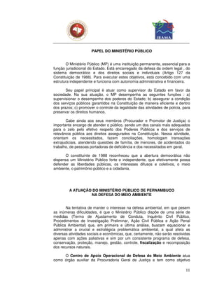 PAPEL DO MINISTÉRIO PÚBLICO


       O Ministério Público (MP) é uma instituição permanente, essencial para a
função jurisdicional do Estado. Está encarregado da defesa da ordem legal , do
sistema democrático e dos direitos sociais e individuais (Artigo 127 da
Constituição de 1988). Para executar estes objetivos, está concebido com uma
estrutura independente e funciona com autonomia administrativa e financeira.

       Seu papel principal é atuar como supervisor do Estado em favor da
sociedade. Na sua atuação, o MP desempenha as seguintes funções : a)
supervisionar o desempenho dos poderes do Estado; b) assegurar a condição
dos serviços públicos garantidos na Constituição de maneira eficiente e dentro
dos prazos; c) promover o controle da legalidade das atividades de polícia, para
preservar os direitos humanos.

       Cabe ainda aos seus membros (Procurador e Promotor de Justiça) o
importante encargo de atender o público, sendo um dos canais mais adequados
para o zelo pelo efetivo respeito dos Poderes Públicos e dos serviços de
relevância pública aos direitos assegurados na Constituição. Nessa atividade,
orientam os necessitados, fazem conciliações, homologam transações
extrajudiciais, atendendo questões de família, de menores, de acidentados do
trabalho, de pessoas portadoras de deficiência e dos necessitados em geral.

       O constituinte de 1988 reconheceu que a abertura democrática não
dispensa um Ministério Público forte e independente, que efetivamente possa
defender as liberdades públicas, os interesses difusos e coletivos, o meio
ambiente, o patrimônio público e a cidadania.




         A ATUAÇÃO DO MINISTÉRIO PÚBLICO DE PERNAMBUCO
                  NA DEFESA DO MEIO AMBIENTE


       Na tentativa de manter o interesse na defesa ambiental, em que pesem
as inúmeras dificuldades, é que o Ministério Público dispõe de uma série de
medidas (Termo de Ajustamento de Conduta, Inquérito Civil Público,
Procedimentos de Investigação Preliminar, Ação Civil Pública e Ação Penal
Pública Ambiental) que, em primeira e última análise, buscam equacionar e
administrar a crucial e estratégica problemática ambiental, a qual afeta as
diversas atividades sociais e econômicas, que, certamente, não serão resolvidas
apenas com ações paliativas e sim por um consistente programa de defesa,
conservação, proteção, manejo, gestão, controle, fiscalização e recomposição
dos recursos naturais.

     O Centro de Apoio Operacional de Defesa do Meio Ambiente atua
como órgão auxiliar da Procuradoria Geral de Justiça e tem como objetivo

                                                                             11
 