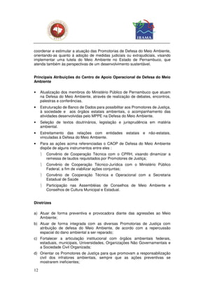 coordenar e estimular a atuação das Promotorias de Defesa do Meio Ambiente,
orientando-as quanto à adoção de medidas judiciais ou extrajudiciais, visando
implementar uma tutela do Meio Ambiente no Estado de Pernambuco, que
atenda também às perspectivas de um desenvolvimento sustentável.


Principais Atribuições do Centro de Apoio Operacional de Defesa do Meio
Ambiente

•    Atualização dos membros do Ministério Público de Pernambuco que atuam
     na Defesa do Meio Ambiente, através de realização de debates, encontros,
     palestras e conferências.
•    Estruturação de Banco de Dados para possibilitar aos Promotores de Justiça,
     à sociedade e aos órgãos estatais ambientais, o acompanhamento das
     atividades desenvolvidas pelo MPPE na Defesa do Meio Ambiente.
•    Seleção de textos doutrinários, legislação e jurisprudência em matéria
     ambiental.
•    Estreitamento das relações com entidades estatais e não-estatais,
     vinculadas à Defesa do Meio Ambiente.
•    Para as ações acima referenciadas o CAOP de Defesa do Meio Ambiente
     dispõe de alguns instrumentos entre eles :
        Convênio de Cooperação Técnica com o CPRH, visando dinamizar a
         remessa de laudos requisitados por Promotores de Justiça;
        Convênio de Cooperação Técnico-Jurídica com o Ministério Público
         Federal, a fim de viabilizar ações conjuntas;
        Convênio de Cooperação Técnica e Operacional com a Secretaria
         Estadual de Saúde
        Participação nas Assembléias de Conselhos de Meio Ambiente e
         Conselhos de Cultura Municipal e Estadual.


Diretrizes

a) Atuar de forma preventiva e provocadora diante das agressões ao Meio
   Ambiente;
b) Atuar de forma integrada com as diversas Promotorias de Justiça com
   atribuição de defesa do Meio Ambiente, de acordo com a repercussão
   espacial do dano ambiental a ser reparado;
c) Fortalecer a articulação institucional com órgãos ambientais federais,
   estaduais, municipais, Universidades, Organizações Não Governamentais e
   a Sociedade Civil Organizada;
d) Orientar os Promotores de Justiça para que promovam a responsabilização
   civil dos infratores ambientais, sempre que as ações preventivas se
   mostrarem ineficientes;

12
 