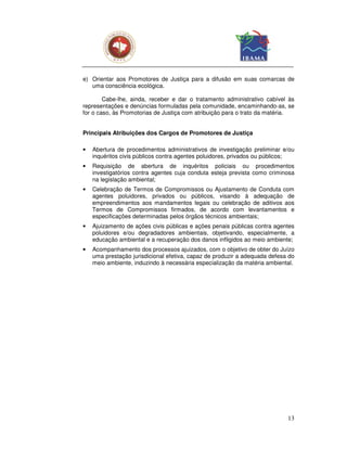 e) Orientar aos Promotores de Justiça para a difusão em suas comarcas de
   uma consciência ecológica.

        Cabe-lhe, ainda, receber e dar o tratamento administrativo cabível às
representações e denúncias formuladas pela comunidade, encaminhando-as, se
for o caso, às Promotorias de Justiça com atribuição para o trato da matéria.


Principais Atribuições dos Cargos de Promotores de Justiça

•   Abertura de procedimentos administrativos de investigação preliminar e/ou
    inquéritos civis públicos contra agentes poluidores, privados ou públicos;
•   Requisição de abertura de inquéritos policiais ou procedimentos
    investigatórios contra agentes cuja conduta esteja prevista como criminosa
    na legislação ambiental;
•   Celebração de Termos de Compromissos ou Ajustamento de Conduta com
    agentes poluidores, privados ou públicos, visando à adequação de
    empreendimentos aos mandamentos legais ou celebração de aditivos aos
    Termos de Compromissos firmados, de acordo com levantamentos e
    especificações determinadas pelos órgãos técnicos ambientais;
•   Ajuizamento de ações civis públicas e ações penais públicas contra agentes
    poluidores e/ou degradadores ambientais, objetivando, especialmente, a
    educação ambiental e a recuperação dos danos infligidos ao meio ambiente;
•   Acompanhamento dos processos ajuizados, com o objetivo de obter do Juízo
    uma prestação jurisdicional efetiva, capaz de produzir a adequada defesa do
    meio ambiente, induzindo à necessária especialização da matéria ambiental.




                                                                            13
 