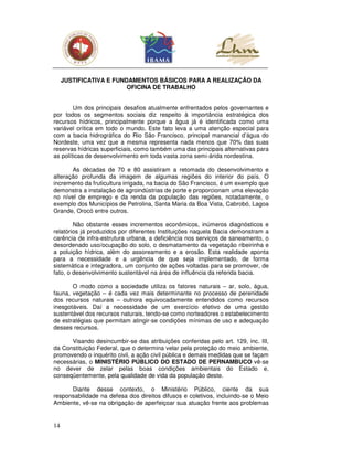 JUSTIFICATIVA E FUNDAMENTOS BÁSICOS PARA A REALIZAÇÃO DA
                         OFICINA DE TRABALHO


        Um dos principais desafios atualmente enfrentados pelos governantes e
por todos os segmentos sociais diz respeito à importância estratégica dos
recursos hídricos, principalmente porque a água já é identificada como uma
variável crítica em todo o mundo. Este fato leva a uma atenção especial para
com a bacia hidrográfica do Rio São Francisco, principal manancial d’água do
Nordeste, uma vez que a mesma representa nada menos que 70% das suas
reservas hídricas superficiais, como também uma das principais alternativas para
as políticas de desenvolvimento em toda vasta zona semi-árida nordestina.

       As décadas de 70 e 80 assistiram a retomada do desenvolvimento e
alteração profunda da imagem de algumas regiões do interior do país. O
incremento da fruticultura irrigada, na bacia do São Francisco, é um exemplo que
demonstra a instalação de agroindústrias de porte e proporcionam uma elevação
no nível de emprego e da renda da população das regiões, notadamente, o
exemplo dos Municípios de Petrolina, Santa Maria da Boa Vista, Cabrobó, Lagoa
Grande, Orocó entre outros.

        Não obstante esses incrementos econômicos, inúmeros diagnósticos e
relatórios já produzidos por diferentes Instituições naquela Bacia demonstram a
carência de infra-estrutura urbana, a deficiência nos serviços de saneamento, o
desordenado uso/ocupação do solo, o desmatamento da vegetação ribeirinha e
a poluição hídrica, além do assoreamento e a erosão. Esta realidade aponta
para a necessidade e a urgência de que seja implementado, de forma
sistemática e integradora, um conjunto de ações voltadas para se promover, de
fato, o desenvolvimento sustentável na área de influência da referida bacia.

       O modo como a sociedade utiliza os fatores naturais – ar, solo, água,
fauna, vegetação – é cada vez mais determinante no processo de perenidade
dos recursos naturais – outrora equivocadamente entendidos como recursos
inesgotáveis. Daí a necessidade de um exercício efetivo de uma gestão
sustentável dos recursos naturais, tendo-se como norteadores o estabelecimento
de estratégias que permitam atingir-se condições mínimas de uso e adequação
desses recursos.

      Visando desincumbir-se das atribuições conferidas pelo art. 129, inc. III,
da Constituição Federal, que o determina velar pela proteção do meio ambiente,
promovendo o inquérito civil, a ação civil pública e demais medidas que se façam
necessárias, o MINISTÉRIO PÚBLICO DO ESTADO DE PERNAMBUCO vê-se
no dever de zelar pelas boas condições ambientais do Estado e,
conseqüentemente, pela qualidade de vida da população deste.

      Diante desse contexto, o Ministério Público, ciente da sua
responsabilidade na defesa dos direitos difusos e coletivos, incluindo-se o Meio
Ambiente, vê-se na obrigação de aperfeiçoar sua atuação frente aos problemas


14
 