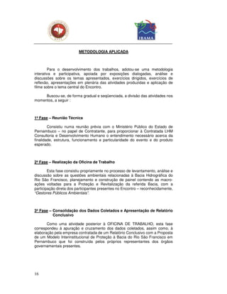 METODOLOGIA APLICADA



        Para o desenvolvimento dos trabalhos, adotou-se uma metodologia
interativa e participativa, apoiada por exposições dialogadas, análise e
discussões sobre os temas apresentados, exercícios dirigidos, exercícios de
reflexão, apresentações em plenária das atividades produzidas e aplicação de
filme sobre o tema central do Encontro.

     Buscou-se, de forma gradual e seqüenciada, a divisão das atividades nos
momentos, a seguir :



1ª Fase – Reunião Técnica

        Consistiu numa reunião prévia com o Ministério Público do Estado de
Pernambuco – no papel de Contratante, para proporcionar à Contratada LHM
Consultoria e Desenvolvimento Humano o entendimento necessário acerca da
finalidade, estrutura, funcionamento e particularidade do evento e do produto
esperado.



2ª Fase – Realização da Oficina de Trabalho

        Esta fase consistiu propriamente no processo de levantamento, análise e
discussão sobre as questões ambientais relacionadas à Bacia Hidrográfica do
Rio São Francisco, planejamento e construção de painel contendo as macro-
ações voltadas para a Proteção e Revitalização da referida Bacia, com a
participação direta dos participantes presentes no Encontro – reconhecidamente,
“Gestores Públicos Ambientais”.



3ª Fase – Consolidação dos Dados Coletados e Apresentação de Relatório
          Conclusivo

       Como uma atividade posterior à OFICINA DE TRABALHO, esta fase
correspondeu à apuração e cruzamento dos dados coletados, assim como, à
elaboração pela empresa contratada de um Relatório Conclusivo com a Proposta
de um Modelo Interinstitucional de Proteção à Bacia do Rio São Francisco em
Pernambuco que foi construída pelos próprios representantes dos órgãos
governamentais presentes.




16
 