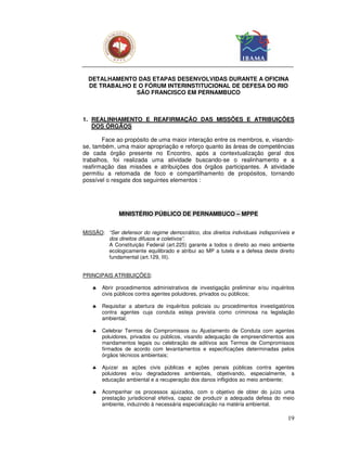 DETALHAMENTO DAS ETAPAS DESENVOLVIDAS DURANTE A OFICINA
  DE TRABALHO E O FÓRUM INTERINSTITUCIONAL DE DEFESA DO RIO
               SÃO FRANCISCO EM PERNAMBUCO



1. REALINHAMENTO E REAFIRMAÇÃO DAS MISSÕES E ATRIBUIÇÕES
   DOS ÓRGÃOS

       Face ao propósito de uma maior interação entre os membros, e, visando-
se, também, uma maior apropriação e reforço quanto às áreas de competências
de cada órgão presente no Encontro, após a contextualização geral dos
trabalhos, foi realizada uma atividade buscando-se o realinhamento e a
reafirmação das missões e atribuições dos órgãos participantes. A atividade
permitiu a retomada de foco e compartilhamento de propósitos, tornando
possível o resgate dos seguintes elementos :




              MINISTÉRIO PÚBLICO DE PERNAMBUCO – MPPE


MISSÃO: “Ser defensor do regime democrático, dos direitos individuais indisponíveis e
        dos direitos difusos e coletivos”.
        A Constituição Federal (art.225) garante a todos o direito ao meio ambiente
        ecologicamente equilibrado e atribui ao MP a tutela e a defesa deste direito
        fundamental (art.129, III).


PRINCIPAIS ATRIBUIÇÕES:

   ♣   Abrir procedimentos administrativos de investigação preliminar e/ou inquéritos
       civis públicos contra agentes poluidores, privados ou públicos;

   ♣   Requisitar a abertura de inquéritos policiais ou procedimentos investigatórios
       contra agentes cuja conduta esteja prevista como criminosa na legislação
       ambiental;

   ♣   Celebrar Termos de Compromissos ou Ajustamento de Conduta com agentes
       poluidores, privados ou públicos, visando adequação de empreendimentos aos
       mandamentos legais ou celebração de aditivos aos Termos de Compromissos
       firmados de acordo com levantamentos e especificações determinadas pelos
       órgãos técnicos ambientais;

   ♣   Ajuizar as ações civis públicas e ações penais públicas contra agentes
       poluidores e/ou degradadores ambientais, objetivando, especialmente, a
       educação ambiental e a recuperação dos danos infligidos ao meio ambiente;

   ♣   Acompanhar os processos ajuizados, com o objetivo de obter do juízo uma
       prestação jurisdicional efetiva, capaz de produzir a adequada defesa do meio
       ambiente, induzindo à necessária especialização na matéria ambiental.

                                                                                  19
 
