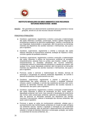 INSTITUTO BRASILEIRO DO MEIO AMBIENTE E DOS RECURSOS
                      NATURAIS RENOVÁVEIS - IBAMA


MISSÃO: “Ser garantidora do desenvolvimento sustentável para as presentes e futuras
        gerações, através do uso dos recursos naturais renováveis”.


PRINCIPAIS ATRIBUIÇÕES:

     ♣    Coordenar, supervisionar, regulamentar e orientar a execução e implementação
          das ações referentes à proteção, conservação, manejo e gestão integrada dos
          ecossistemas brasileiros do patrimônio espeleológico, visando a manutenção de
          sua integridade, biodiversidade e recuperação, além de gerenciar as demandas
          inerentes aos dispositivos dos acordos nacionais e internacionais, dos quais o
          país é signatário;

     ♣    Coordenar, supervisionar, regulamentar e orientar a execução das ações
          federais referentes ao licenciamento ambiental, avaliação de impactos e riscos,
          controle e gestão da qualidade ambiental;

     ♣    Coordenar, supervisionar, regulamentar e orientar a execução e implementação
          das ações referentes à política de licenciamento ambiental de atividades,
          empreendimentos, pessoas física ou jurídica, para localizar, instalar e operar
          empreendimentos ou atividades utilizadoras dos recursos ambientais,
          considerados efetivos ou potencialmente poluidores ou aquelas que possam, sob
          qualquer forma, causar degradação ambiental, além de gerenciar as demandas
          inerentes aos dispositivos dos acordos nacionais e internacionais, dos quais o
          país é signatário;

     ♣    Promover, avaliar e estimular a implementação de métodos, técnicas de
          prevenção e recuperação de sistemas ambientais degradados, de controle e
          descarte de poluentes e de gerenciamento de risco;

     ♣    Coordenar, supervisionar, regulamentar e orientar           a execução e a
          implementação das ações referentes ao controle e           qualidade ambiental,
          inclusive, quanto à avaliação e controle das substâncias   químicas, bem como,
          gerenciar as demandas inerentes aos dispositivos dos       acordos nacionais e
          internacionais, dos quais o país é signatário;

     ♣    Coordenar, supervisionar, regulamentar e orientar a execução e implementação
          das ações referentes à política de fiscalização de flora, fauna, pesca e
          degradação ambiental, bem como, fazer executar a fiscalização do cumprimento
          das normas sobre preservação ambiental, aplicando as penalidades cabíveis,
          além de gerenciar as demandas inerentes aos dispositivos dos acordos
          nacionais e internacionais, relativos à fiscalização dos recursos ambientais, dos
          quais o país é signatário;

     ♣    Promover e apoiar as ações de monitoramento ambiental, voltadas para o
          acompanhamento das transformações ambientais em função da ação antrópica
          nos ambientes naturais, visando a regulação e orientação do uso sustentável
          dos recursos ambientais, além de estimular o desenvolvimento de estudos para
          subsidiar a tomada de decisões referentes à conservação, proteção, uso restrito
          ou sustentável de recursos ambientais, etc ...

20
 