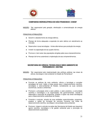 COMPANHIA HIDROELÉTRICA DO SÃO FRANCISCO - CHESF


MISSÃO: “Ser responsável pela geração, distribuição e comercialização de energia
        elétrica”


PRINCIPAIS ATRIBUIÇÕES:

   ♣   Garantir o abastecimento de energia elétrica;

   ♣   Planejar de forma adequada a expansão do setor elétrico em atendimento ao
       mercado;

   ♣   Desenvolver novas tecnologias – fontes alternativas para produção de energia;

   ♣   Investir na capacitação de seu quadro técnico;

   ♣   Promover o bem-estar das populações atingidas pelos seus empreendimentos;

   ♣   Planejar de forma sustentável a implantação de seus empreendimentos.




       SECRETARIA DE CIÊNCIA, TECNOLOGIA E MEIO AMBIENTE DE
                      PERNAMBUCO - SECTMA


MISSÃO: “Ser responsável pela implementação das políticas públicas nas áreas da
        ciência, tecnologia e meio ambiente no Estado de Pernambuco”


PRINCIPAIS ATRIBUIÇÕES:

   ♣   Formular as políticas de meio ambiente, ciência e tecnologia e conceber
       estratégias de curto, médio e longo prazos para o desenvolvimento científico,
       tecnológico e sócio-ambiental do Estado, considerando as suas variáveis
       econômicas, sociais e ambientais;

   ♣   Promover a articulação entre o setor público, o setor produtivo, a comunidade
       científica e tecnológica e as organizações não governamentais, visando a
       elaboração e execução de programas, projetos e ações nas áreas estratégicas
       para o desenvolvimento sustentável do Estado;

   ♣   Fomentar e executar, através de suas entidades supervisionadas, programas,
       projetos e ações de formação de recursos humanos nas áreas de
       desenvolvimento científico, tecnológico e de proteção sócio-ambiental;

   ♣   Promover, integrar e articular as ações das Secretarias de Estado que requeiram
       aporte científico, tecnológico e de gestão ambiental para a promoção do
       desenvolvimento sustentável;



                                                                                   21
 