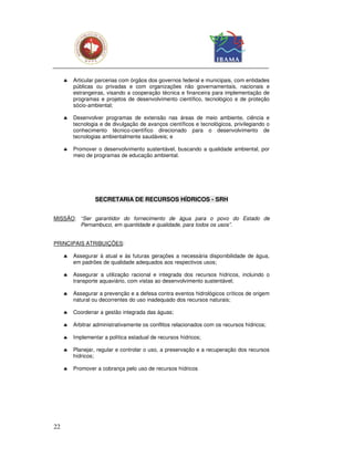 ♣   Articular parcerias com órgãos dos governos federal e municipais, com entidades
         públicas ou privadas e com organizações não governamentais, nacionais e
         estrangeiras, visando a cooperação técnica e financeira para implementação de
         programas e projetos de desenvolvimento científico, tecnológico e de proteção
         sócio-ambiental;

     ♣   Desenvolver programas de extensão nas áreas de meio ambiente, ciência e
         tecnologia e de divulgação de avanços científicos e tecnológicos, privilegiando o
         conhecimento técnico-científico direcionado para o desenvolvimento de
         tecnologias ambientalmente saudáveis; e

     ♣   Promover o desenvolvimento sustentável, buscando a qualidade ambiental, por
         meio de programas de educação ambiental.




                  SECRETARIA DE RECURSOS HÍDRICOS - SRH


MISSÃO: “Ser garantidor do fornecimento de água para o povo do Estado de
        Pernambuco, em quantidade e qualidade, para todos os usos”.


PRINCIPAIS ATRIBUIÇÕES:

     ♣   Assegurar à atual e às futuras gerações a necessária disponibilidade de água,
         em padrões de qualidade adequados aos respectivos usos;

     ♣   Assegurar a utilização racional e integrada dos recursos hídricos, incluindo o
         transporte aquaviário, com vistas ao desenvolvimento sustentável;

     ♣   Assegurar a prevenção e a defesa contra eventos hidrológicos críticos de origem
         natural ou decorrentes do uso inadequado dos recursos naturais;

     ♣   Coordenar a gestão integrada das águas;

     ♣   Arbitrar administrativamente os conflitos relacionados com os recursos hídricos;

     ♣   Implementar a política estadual de recursos hídricos;

     ♣   Planejar, regular e controlar o uso, a preservação e a recuperação dos recursos
         hídricos;

     ♣   Promover a cobrança pelo uso de recursos hídricos




22
 