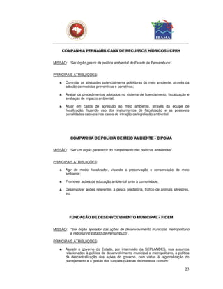 COMPANHIA PERNAMBUCANA DE RECURSOS HÍDRICOS - CPRH


MISSÃO: “Ser órgão gestor da política ambiental do Estado de Pernambuco”.


PRINCIPAIS ATRIBUIÇÕES:

   ♣    Controlar as atividades potencialmente poluidoras do meio ambiente, através da
        adoção de medidas preventivas e corretivas;

   ♣    Avaliar os procedimentos adotados no sistema de licenciamento, fiscalização e
        avaliação de impacto ambiental;

   ♣    Atuar em casos de agressão ao meio ambiente, através da equipe de
        fiscalização, fazendo uso dos instrumentos de fiscalização e as possíveis
        penalidades cabíveis nos casos de infração da legislação ambiental




           COMPANHIA DE POLÍCIA DE MEIO AMBIENTE - CIPOMA


MISSÃO: “Ser um órgão garantidor do cumprimento das políticas ambientais”.


PRINCIPAIS ATRIBUIÇÕES:

   ♣    Agir de modo fiscalizador, visando a preservação e conservação do meio
        ambiente;

   ♣    Promover ações de educação ambiental junto à comunidade;

   ♣    Desenvolver ações referentes à pesca predatória, tráfico de animais silvestres,
        etc




          FUNDAÇÃO DE DESENVOLVIMENTO MUNICIPAL - FIDEM


MISSÃO: “Ser órgão apoiador das ações de desenvolvimento municipal, metropolitano
        e regional no Estado de Pernambuco”.

PRINCIPAIS ATRIBUIÇÕES:

   ♣    Assistir o governo do Estado, por intermédio da SEPLANDES, nos assuntos
        relacionados à política de desenvolvimento municipal e metropolitano, à política
        da descentralização das ações do governo, com vistas à regionalização do
        planejamento e a gestão das funções públicas de interesse comum;

                                                                                     23
 
