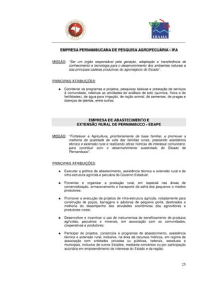 EMPRESA PERNAMBUCANA DE PESQUISA AGROPECUÁRIA - IPA


MISSÃO: “Ser um órgão responsável pela geração, adaptação e transferência de
        conhecimento e tecnologia para o desenvolvimento dos ambientes naturais e
        das principais cadeias produtivas do agronegócio do Estado”.


PRINCIPAIS ATRIBUIÇÕES:

   ♣   Coordenar os programas e projetos, pesquisas básicas e prestação de serviços
       à comunidade, relativas as atividades de análises de solo (química, física e de
       fertilidades), de água para irrigação, de ração animal, de sementes, de pragas e
       doenças de plantas, entre outras.




                    EMPRESA DE ABASTECIMENTO E
               EXTENSÃO RURAL DE PERNAMBUCO - EBAPE


MISSÃO: “Fortalecer a Agricultura, prioritariamente de base familiar, e promover a
        melhoria da qualidade de vida das famílias rurais, prestando assistência
        técnica e extensão rural e realizando obras hídricas de interesse comunitário,
        para contribuir com o desenvolvimento sustentado do Estado de
        Pernambuco”.


PRINCIPAIS ATRIBUIÇÕES:

   ♣   Executar a política de abastecimento, assistência técnica e extensão rural e de
       infra-estrutura agrícola e pecuária do Governo Estadual;

   ♣   Fomentar e organizar a produção rural, em especial nas áreas de
       comercialização, armazenamento e transporte da safra dos pequenos e médios
       produtores;

   ♣   Promover a execução de projetos de infra-estrutura agrícola, notadamente para
       construção de poços, barragens e adutoras de pequeno porte, destinados a
       melhoria do desempenho das atividades econômicas dos agricultores e
       produtores rurais;

   ♣   Desenvolver e incentivar o uso de instrumentos de beneficiamento de produtos
       agrícolas, pecuários e minerais, em associação com as comunidades,
       cooperativas e produtores;

   ♣   Participar de projetos, consórcios e programas de abastecimento, assistência
       técnica e extensão rural, inclusive, na área de recursos hídricos, em regime de
       associação com entidades privadas ou públicas, federais, estaduais e
       municipais, inclusive de outros Estados, mediante convênios ou por participação
       acionária em empreendimento de interesse do Estado e da região;



                                                                                    25
 