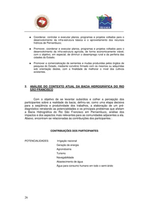 ♣   Coordenar, controlar e executar planos, programas e projetos voltados para o
         desenvolvimento da infra-estrutura básica e o aproveitamento dos recursos
         hídricos de Pernambuco;

     ♣   Promover, coordenar e executar planos, programas e projetos voltados para o
         desenvolvimento da infra-estrutura agrícola, de forma economicamente viável,
         com o objetivo, em especial, de diminuir o desemprego rural e da periferia das
         cidades do Estado;

     ♣   Promover a comercialização de sementes e mudas produzidas pelos órgãos de
         pesquisa do Estado, mediante convênio firmado com os mesmos ou adquiridas
         sob orientação destes, com a finalidade de melhorar o nível dos cultivos
         existentes.




2.   ANÁLISE DO CONTEXTO ATUAL DA BACIA HIDROGRÁFICA DO RIO
     SÃO FRANCISCO


        Com o objetivo de se levantar subsídios e colher a percepção dos
participantes sobre a realidade da bacia, definiu-se, como uma etapa decisiva
para a seqüência e produtividade dos trabalhos, a elaboração de um pré-
diagnóstico retratando as potencialidades e os principais problemas que afetam
a Bacia Hidrográfica do Rio São Francisco em Pernambuco, análise dos
impactos e dos aspectos mais relevantes para as comunidades adjacentes a ela.
Abaixo, encontram-se relacionadas às contribuições dos participantes :



                       CONTRIBUIÇÕES DOS PARTICIPANTES


POTENCIALIDADES:             Irrigação nacional
                            Geração de energia
                            Agroindústria
                            Turismo
                            Navegabilidade
                            Abastecimento de água
                            Água para consumo humano em todo o semi-árido




26
 