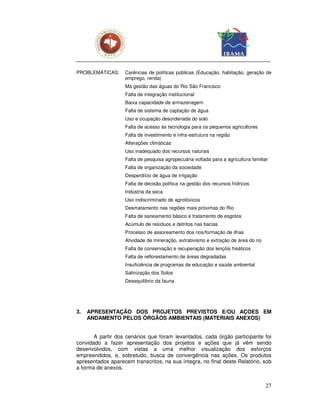 PROBLEMÁTICAS:     Carências de políticas públicas (Educação, habitação, geração de
                   emprego, renda)
                   Má gestão das águas do Rio São Francisco
                   Falta de integração institucional
                   Baixa capacidade de armazenagem
                   Falta de sistema de captação de água
                   Uso e ocupação desordenada do solo
                   Falta de acesso às tecnologia para os pequenos agricultores
                   Falta de investimento e infra-estrutura na região
                   Alterações climáticas
                   Uso inadequado dos recursos naturais
                   Falta de pesquisa agropecuária voltada para a agricultura familiar
                   Falta de organização da sociedade
                   Desperdício de água de irrigação
                   Falta de decisão política na gestão dos recursos hídricos
                   Indústria da seca
                   Uso indiscriminado de agrotóxicos
                   Desmatamento nas regiões mais próximas do Rio
                   Falta de saneamento básico e tratamento de esgotos
                   Acúmulo de resíduos e detritos nas bacias
                   Processo de assoreamento dos rios/formação de ilhas
                   Atividade de mineração, extrativismo e extração de área do rio
                   Falta de conservação e recuperação dos lençóis freáticos
                   Falta de reflorestamento de áreas degradadas
                   Insuficiência de programas de educação e saúde ambiental
                   Salinização dos Solos
                   Desequilíbrio da fauna




3.   APRESENTAÇÃO DOS PROJETOS PREVISTOS E/OU AÇOES EM
     ANDAMENTO PELOS ÓRGÃOS AMBIENTAIS (MATERIAIS ANEXOS)


       A partir dos cenários que foram levantados, cada órgão participante foi
convidado a fazer apresentação dos projetos e ações que já vêm sendo
desenvolvidos, com vistas a uma melhor visualização dos esforços
empreendidos, e, sobretudo, busca de convergência nas ações. Os produtos
apresentados aparecem transcritos, na sua íntegra, no final deste Relatório, sob
a forma de anexos.


                                                                                    27
 