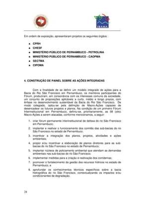 Em ordem de exposição, apresentaram projetos os seguintes órgãos :

     ♣ CPRH
     ♣ CHESF
     ♣ MINISTÉRIO PÚBLICO DE PERNAMBUCO - PETROLINA
     ♣ MINISTÉRIO PÚBLICO DE PERNAMBUCO - CAOPMA
     ♣ SECTMA
     ♣ CIPOMA




4. CONSTRUÇÃO DE PAINEL SOBRE AS AÇÕES INTEGRADAS


        Com a finalidade de se definir um modelo integrado de ações para a
Bacia do Rio São Francisco em Pernambuco, os membros participantes do
Fórum, produziram, em consonância com os interesses comuns da sociedade,
um conjunto de proposições aplicáveis a curto, médio e longo prazos, com
ênfase no desenvolvimento sustentável da Bacia do Rio São Francisco. De
modo colegiado, optou-se pela definição de Macro-Ações capazes de
desencadear os futuros projetos e planos. Na condição de um primeiro Fórum
Interinstitucional em Pernambuco, definiu-se, prioritariamente, as 08 (oito)
Macro-Ações a serem atacadas, conforme mencionamos, a seguir:

     1. criar fórum permanente interinstitucional de defesa do rio São Francisco
        em Pernambuco;
     2. implantar e reativar o funcionamento dos comitês das sub-bacias do rio
        São Francisco no estado de Pernambuco;
     3. incentivar a integração dos planos, projetos, atividades e ações
        ambientais;
     4. propor e/ou incentivar a elaboração de planos diretores para as sub-
        bacias do rio São Francisco no estado de Pernambuco;
     5. implantar núcleos de policiamento ambiental que atendam as demandas
        ambientais nas sub-bacias do rio São Francisco;
     6. implementar medidas para a criação e reativação dos comdemas;
     7. promover o fortalecimento da gestão dos recursos hídricos no estado de
        Pernambuco; e
     8. aprofundar os conhecimentos técnicos específicos sobre a bacia
        hidrográfica do rio São Francisco, contextualizando os impactos e/ou
        condicionantes de degradação.




28
 