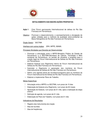 DETALHAMENTO DAS MACRO-AÇÕES PROPOSTAS



Ação 1:     Criar Fórum permanente Interinstitucional de defesa do Rio São
            Francisco em Pernambuco.

Objetivo:   Promover o desenvolvimento, o acompanhamento e divulgação de
            ações voltadas para a melhoria da qualidade sócio-ambiental da
            Bacia Hidrográfica do Rio São Francisco em Pernambuco.

Órgão Gestor: SECTMA

Interface com outros órgãos:   SRH, MPPE, IBAMA.

Principais Atividades que Deverão ser Desenvolvidas:

  ¬ Promover a articulação entre o MPPE-Ministério Público do Estado de
    Pernambuco e a SECTMA-Secretaria de Ciência, Tecnologia e Meio
    Ambiente de Pernambuco, no sentido de oficializar a proposta para a
    criação legal do Fórum Interinstitucional de Defesa do Rio São Francisco
    em Pernambuco;
  ¬ Elaborar Estatuto e/ou Regimento interno do Fórum Interinstitucional de
    Defesa do Rio São Francisco em Pernambuco;
  ¬ Submeter o Regimento à apreciação dos membros do Fórum
    Interinstitucional de Defesa do Rio São Francisco em Pernambuco;
  ¬ Definir uma agenda prévia de reuniões/cronograma para os membros do
    Fórum Interinstitucional de Defesa do Rio São Francisco em Pernambuco;
  ¬ Elaborar e implementar Plano de Trabalho.

Metas Específicas:

     Articulação entre o MPPE e a SECTMA, num prazo de 15 dias
     Elaboração de Estatuto e/ou Regimento, num prazo de 02 meses
     Apreciação do Estatuto, num prazo de 01 mês, após a realização da etapa
      anterior
     Definição de agenda, num prazo de 01 mês
     Elaboração de Plano de Trabalho, num prazo de 01 mês

Indicadores de Resultados:

     Registro dos instrumentos de criação
     Atas de reuniões
     Atas de freqüências.



                                                                          29
 