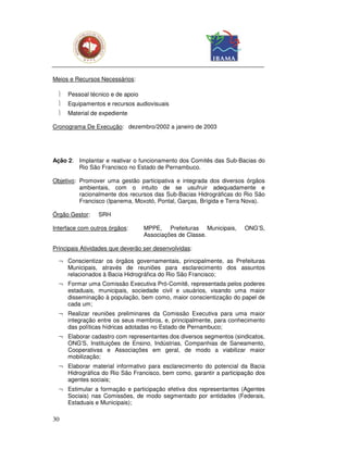 Meios e Recursos Necessários:

     Pessoal técnico e de apoio
     Equipamentos e recursos audiovisuais
     Material de expediente

Cronograma De Execução: dezembro/2002 a janeiro de 2003




Ação 2: Implantar e reativar o funcionamento dos Comitês das Sub-Bacias do
        Rio São Francisco no Estado de Pernambuco.

Objetivo: Promover uma gestão participativa e integrada dos diversos órgãos
          ambientais, com o intuito de se usufruir adequadamente e
          racionalmente dos recursos das Sub-Bacias Hidrográficas do Rio São
          Francisco (Ipanema, Moxotó, Pontal, Garças, Brígida e Terra Nova).

Órgão Gestor:    SRH

Interface com outros órgãos:       MPPE, Prefeituras Municipais,    ONG’S,
                                   Associações de Classe.

Principais Atividades que deverão ser desenvolvidas:

  ¬ Conscientizar os órgãos governamentais, principalmente, as Prefeituras
    Municipais, através de reuniões para esclarecimento dos assuntos
    relacionados à Bacia Hidrográfica do Rio São Francisco;
  ¬ Formar uma Comissão Executiva Pró-Comitê, representada pelos poderes
    estaduais, municipais, sociedade civil e usuários, visando uma maior
    disseminação à população, bem como, maior conscientização do papel de
    cada um;
  ¬ Realizar reuniões preliminares da Comissão Executiva para uma maior
    integração entre os seus membros, e, principalmente, para conhecimento
    das políticas hídricas adotadas no Estado de Pernambuco;
  ¬ Elaborar cadastro com representantes dos diversos segmentos (sindicatos,
    ONG’S, Instituições de Ensino, Indústrias, Companhias de Saneamento,
    Cooperativas e Associações em geral, de modo a viabilizar maior
    mobilização;
  ¬ Elaborar material informativo para esclarecimento do potencial da Bacia
    Hidrográfica do Rio São Francisco, bem como, garantir a participação dos
    agentes sociais;
  ¬ Estimular a formação e participação efetiva dos representantes (Agentes
    Sociais) nas Comissões, de modo segmentado por entidades (Federais,
    Estaduais e Municipais);

30
 