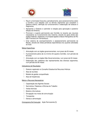 ¬ Reunir a Comissão Executiva, periodicamente, para esclarecimentos sobre
    o Comitê e sua relações com os demais segmentos que compõem o
    Sistema Hídrico, definição do funcionamento e elaboração de Estatuto e
    Regimento;
  ¬ Apresentar o Estatuto e submeter à votação para aprovação e posterior
    eleição de Diretoria;
  ¬ Promover o suporte permanente aos Comitês no tocante aos recursos
    necessários ao funcionamento dos mesmos, através do apoio direto dos
    órgãos federais, estaduais e municipais ligados à Bacia Hidrográfica do Rio
    São Francisco em Pernambuco;
  ¬ Criar sistema de acompanhamento e assessoramento permanente às
    Bacias, através de visitas periódicas espontâneas e/ou quando solicitadas
    ao local.

Metas Específicas:

     Articulação com os órgãos governamentais, num prazo de 03 meses
     Funcionamento pleno de no mínimo 04 (quatro) Comitês, num período de
      02 anos
     Articulação com os órgãos Não-Governamentais, num prazo de 03 meses
     Elaboração dos cadastros dos representantes dos diversos segmentos,
      num período de 06 meses

Indicadores de Resultados:

     Estatuto registrado no Conselho Estadual de Recursos Hídricos
     Atas de reuniões
     Modelo de gestão compartilhado
     Atas de freqüências

Meios e Recursos Necessários:

     Capacitação dos Agentes Sociais
     Seminários, Palestras e Oficinas de Trabalho
     Visitas técnicas
     Boletins informativos
     Divulgação nos meios de comunicação
     Transportes
     Diárias e alimentação

Cronograma De Execução: Ação Permanente (*)




                                                                            31
 
