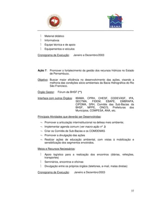    Material didático
     Informativos
     Equipe técnica e de apoio
     Equipamentos e veículos

Cronograma de Execução:        Janeiro a Dezembro/2003




Ação 7: Promover o fortalecimento da gestão dos recursos hídricos no Estado
        de Pernambuco.

Objetivo: Buscar maior eficiência no desenvolvimento das ações, visando a
          melhoria das condições sócio-ambientais da Bacia Hidrográfica do Rio
          São Francisco.

Órgão Gestor:    Fórum da BHSF (**)

Interface com outros Órgãos:      IBAMA, CPRH, CHESF, CODEVASF, IPA,
                                  SECTMA,      FIDEM,   EBAPE,   EMBRAPA,
                                  CIPOMA, SRH, Comitês das Sub-Bacias da
                                  BHSF,    MPPE, ONG’S, Prefeituras dos
                                  Municípios, COMPESA, ANA, etc.

Principais Atividades que deverão ser Desenvolvidas:

  ¬ Promover a articulação interinstitucional na defesa meio ambiente;
  ¬ Implementar agenda comum (ver macro-ação nº 3)
  ¬ Criar os Comitês de Sub-Bacias e os COMDEMAS
  ¬ Promover a divulgação das ações
  ¬ Realizar ações de educação ambiental, com vistas à mobilização e
    sensibilização dos segmentos envolvidos.

Meios e Recursos Necessários:

     Apoio logístico para a realização dos encontros (diárias, refeições,
      transportes)
     Seminários, encontros e oficinas
     Divulgação entre os próprios órgãos (telefones, e-mail, malas diretas)

Cronograma de Execução:        Janeiro a Dezembro/2003




                                                                               37
 
