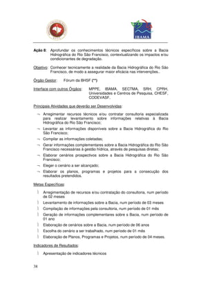 Ação 8: Aprofundar os conhecimentos técnicos específicos sobre a Bacia
        Hidrográfica do Rio São Francisco, contextualizando os impactos e/ou
        condicionantes de degradação.

Objetivo: Conhecer tecnicamente a realidade da Bacia Hidrográfica do Rio São
          Francisco, de modo a assegurar maior eficácia nas intervenções..

Órgão Gestor:    Fórum da BHSF (**)

Interface com outros Órgãos:    MPPE, IBAMA, SECTMA, SRH, CPRH,
                                Universidades e Centros de Pesquisa, CHESF,
                                CODEVASF.

Principais Atividades que deverão ser Desenvolvidas:

  ¬ Arregimentar recursos técnicos e/ou contratar consultoria especializada
    para realizar levantamento sobre informações relativas à Bacia
    Hidrográfica do Rio São Francisco;
  ¬ Levantar as informações disponíveis sobre a Bacia Hidrográfica do Rio
    São Francisco;
  ¬ Compilar as informações coletadas;
  ¬ Gerar informações complementares sobre a Bacia Hidrográfica do Rio São
    Francisco necessárias à gestão hídrica, através de pesquisas diretas;
  ¬ Elaborar cenários prospectivos sobre a Bacia Hidrográfica do Rio São
    Francisco;
  ¬ Eleger o cenário a ser alcançado;
  ¬ Elaborar os planos, programas e projetos para a consecução dos
    resultados pretendidos.

Metas Específicas:

     Arregimentação de recursos e/ou contratação do consultoria, num período
      de 02 meses
     Levantamento de informações sobre a Bacia, num período de 03 meses
     Compilação de informações pela consultoria, num período de 01 mês
     Geração de informações complementares sobre s Bacia, num período de
      01 ano
     Elaboração de cenários sobre a Bacia, num período de 06 anos
     Escolha do cenário a ser trabalhado, num período de 01 mês
     Elaboração de Planos, Programas e Projetos, num período de 04 meses.

Indicadores de Resultados:

     Apresentação de indicadores técnicos


38
 