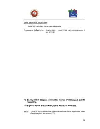 Meios e Recursos Necessários:

    Recursos materiais, humanos e financeiros

Cronograma de Execução: Janeiro/2003 a Junho/2004 (aproximadamente 1
                        ano e meio)




(*) Correspondem as ações continuadas, sujeitas a repactuações quando
    necessário.

(**) Significa Fórum da Bacia Hidrográfica do Rio São Francisco.


NOTA: Todos os prazos estimados para cada uma das metas específicas, terão
      vigência a partir de Janeiro/2003.



                                                                       39
 