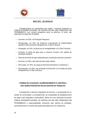 METAS        GLOBAIS



      Considerando-se as expectativas dos órgãos / membros presentes no
FÓRUM INTERINSTITUCIONAL DE DEFESA DO RIO SÃO FRANCISCO EM
PERNAMBUCO, num cenário prospectivo para os próximos 10 anos, são
esperados os seguintes resultados:


  ¬ Aumento, em 30%, da Produção Pesqueira;

  ¬ Recuperação, em 60%, da Ictiofauna (manutenção da biodiversidade
    aquática) nativa da bacia hidrográfica do rio São Francisco;

  ¬ Ampliação, em 20%, do percurso de navegabilidade no rio São Francisco;

  ¬ Aumento na oferta de água para o consumo humano, com padrão de
    qualidade aceitável;

  ¬ Garantia da oferta de água adequada para a produção agrícola e pecuária;

  ¬ Aumento, em 30%, das reservas das matas ciliares;

  ¬ Diminuição, em 40%, da carga de efluentes domésticos e industriais; e

  ¬ Recuperação, em 60%, dos principais contribuintes na formação da bacia
    hidrográfica do rio São Francisco.




       FORMAS DE AVALIAÇÃO, ACOMPANHAMENTO E CONTROLE
        DAS AÇÕES PROPOSTAS PELOS GRUPOS DE TRABALHO



      Considerando a natureza integradora do Encontro, a necessidade de um
caráter de continuidade, e, principalmente, da necessidade de estabelecimento
de ações mais integradas e sistemáticas, definiu-se como atribuição do próprio
FÓRUM INTERINSTITUCIONAL DE DEFESA DO RIO SÃO FRANCISCO EM
PERNAMBUCO a responsabilidade, doravante, pelo sistema de avaliação,
acompanhamento e controle das ações planejadas e/ou em andamento.



40
 