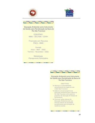 Educação Ambiental como Instrumento
de Gestão para Revitalização da Bacia do
           Rio São Francisco

            CONVÊNIO:
       MMA – SECTMA – CPRH

       Financiado com Recursos
            PNEA – MMA

               Período
        Início – Abril - 2002.
     Término – Novembro – 2002.

              Metodologia
       Planejamento Participativo




                                     Educação Ambiental como Instrumento
                                    de Gestão para Revitalização da Bacia do
                                               Rio São Francisco

                                                      OBJETIVOS:
                                           Alcançar a sustentabilidade
                                           sócioambiental da região do sub-
                                           médio São Francisco;
                                           Elaborar um sub-programa de
                                           Educação Ambiental para a Bacia do
                                           Rio São Francisco como parte do
                                           programa de educação do Estado de
                                           Pernambuco;
                                           Promover ações efetivas de
                                           Educação Ambiental junto aos
                                           diversos setores da sociedade,
                                           sensibilizando para formação de
                                           reeditores sociais;




                                                                                49
 