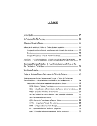 INDICE




Apresentação .................................................................................................................. 07

Um Tributo ao Rio São Francisco .................................................................................. 09

O Papel do Ministério Público ........................................................................................ 11

A Atuação do Ministério Público na Defesa do Meio Ambiente.................................... 11
        Principais Atribuições do Centro de Apoio Operacional de Defesa do Meio Ambiente ............                                    12
        Diretrizes ...................................................................................................................   12
        Principais Atribuições dos Cargos de Promotores de Justiça .............................................                         13

Justificativa e Fundamentos Básicos para a Realização da Oficina de Trabalho ....... 14

Objetivos da Oficina de Trabalho e do Fórum Interinstitucional de Defesa do Rio
São Francisco em Pernambuco ..................................................................................... 15

Metodologia Aplicada...................................................................................................... 16

Equipe de Gestores Públicos Participantes da Oficina de Trabalho............................ 17

Detalhamento das Etapas Desenvolvidas Durante a Oficina de Trabalho e o
Fórum Interinstitucional de Defesa do Rio São Francisco em Pernambuco ............... 19
        Realinhamento e Reafirmações das Missões e Atribuições dos Órgãos ..............................                                 19
             MPPE – Ministério Público de Pernambuco ...............................................................                     19
             IBAMA – Instituto Brasileiro do Meio Ambiente e dos Recursos Naturais Renováveis .......                                    20
             CHESF – Companhia Hidroelétrica do São Francisco .................................................                          21
             SECTMA – Secretaria de Ciência, Tecnologia e Meio Ambiente de Pernambuco ............                                       21
             SRH – Secretaria de Recursos Hídricos ....................................................................                  22
             CPRH – Companhia Pernambucana de Recursos Hídricos ..........................................                               23
             CIPOMA – Companhia de Polícia de Meio Ambiente ..................................................                           23
             FIDEM – Fundação de Desenvolvimento Municipal.....................................................                          23
             IPA – Empresa Pernambucana de Pesquisa Agropecuária ..........................................                              25
             EBAPE – Empresa de Abastecimento e Extensão Rural de Pernambuco .......................                                     25
 